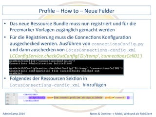 Profile 
– 
How 
to 
– 
Neue 
Felder 
neue 
Ressource 
Bundle 
muss 
nun 
registriert 
und 
für 
die 
Freemarker 
Vorlagen 
zugänglich 
gemacht 
werden 
• Für 
die 
Registrierung 
muss 
die 
ConnecDons 
KonfiguraDon 
ausgechecked 
werden. 
Ausführen 
von 
connectionsConfig.py 
LotusConnections-config.xml 
LCConfigService.checkOutConfig('D:/temp','connec9onsCell01') 
LotusConnections-config.xml hinzufügen 
Notes 
& 
Domino 
–> 
• Das 
und 
dann 
auschecken 
von 
• Folgendes 
der 
Ressourcen 
SekDon 
in 
Mobil, 
Web 
AdminCamp 
2014 
und 
als 
RichClient 
 