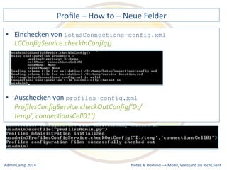 Profile 
– 
How 
to 
– 
Neue 
Felder 
LotusConnections-config.xml 
profiles-config.xml 
ProfilesConfigService.checkOutConfig('D:/ 
temp','connec9onsCell01’) 
Notes 
& 
Domino 
–> 
• Einchecken 
von 
LCConfigService.checkInConfig() 
• Auschecken 
von 
Mobil, 
Web 
AdminCamp 
2014 
und 
als 
RichClient 
 