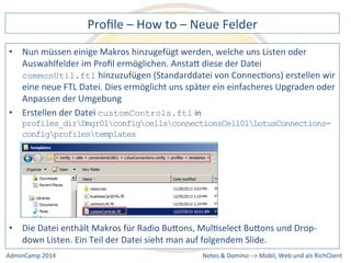 Profile 
– 
How 
to 
– 
Neue 
Felder 
müssen 
einige 
Makros 
hinzugefügt 
werden, 
welche 
uns 
Listen 
oder 
Auswahlfelder 
im 
Profil 
ermöglichen. 
AnstaQ 
diese 
der 
Datei 
commonUtil.ftl 
hinzuzufügen 
(Standarddatei 
von 
ConnecDons) 
erstellen 
wir 
eine 
neue 
FTL 
Datei. 
Dies 
ermöglicht 
uns 
später 
ein 
einfacheres 
Upgraden 
oder 
Anpassen 
der 
Umgebung 
profiles_dirDmgr01configcellsconnectionsCell01LotusConnections-config 
Datei 
enthält 
Makros 
für 
Radio 
BuQons, 
MulDselect 
BuQons 
und 
Drop-­‐ 
down 
Listen. 
Ein 
Teil 
der 
Datei 
sieht 
man 
auf 
folgendem 
Slide. 
Notes 
& 
Domino 
–> 
• Nun 
• Erstellen 
der 
Datei 
customControls.ftl 
in 
profilestemplates 
• Die 
Mobil, 
Web 
AdminCamp 
2014 
und 
als 
RichClient 
 