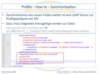 Profile 
– 
How 
to 
– 
SynchronisaDon 
des 
neuen 
Feldes 
twiQer 
Id 
vom 
LDAP 
Server 
zur 
muss 
folgendes 
hinzugefügt 
werden 
zur 
Datei 
D:IBMTDIV7_1_1tdisolTDIconfLotusConnections-config 
Notes 
& 
Domino 
–> 
• Synchronisieren 
Profildatenbank 
mit 
TDI 
• Dazu 
tdi-profiles-config.xml 
in 
Mobil, 
Web 
AdminCamp 
2014 
und 
als 
RichClient 
 