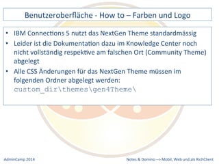 Benutzeroberfläche 
-­‐ 
How 
to 
– 
Farben 
und 
Logo 
ConnecDons 
5 
nutzt 
das 
NextGen 
Theme 
standardmässig 
ist 
die 
DokumentaDon 
dazu 
im 
Knowledge 
Center 
noch 
nicht 
vollständig 
respekDve 
am 
falschen 
Ort 
(Community 
Theme) 
abgelegt 
• Alle 
CSS 
Änderungen 
für 
das 
NextGen 
Theme 
müssen 
im 
folgenden 
Ordner 
abgelegt 
werden: 
custom_dirthemesgen4Theme 
Notes 
& 
Domino 
–> 
• IBM 
• Leider 
Mobil, 
Web 
AdminCamp 
2014 
und 
als 
RichClient 
 