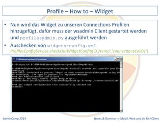 Profile 
– 
How 
to 
– 
Widget 
wird 
das 
Widget 
zu 
unseren 
ConnecDons 
Profilen 
hinzugefügt, 
dafür 
muss 
der 
wsadmin 
Client 
gestartet 
werden 
und 
ausgeführt 
werden 
widgets-config.xml 
ProfilesConfigService.checkOutWidgetConfig('D:/temp','connec9onsCell01') 
Notes 
& 
Domino 
–> 
• Nun 
profilesAdmin.py 
• Auschecken 
von 
Mobil, 
Web 
AdminCamp 
2014 
und 
als 
RichClient 
 