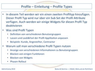 Profile 
– 
Einleitung 
– 
Profile 
Types 
diesem 
Teil 
werden 
wir 
ein 
einen 
zweiten 
Profiltyp 
hinzufügen. 
Dieser 
Profil 
Typ 
wird 
nur 
über 
ein 
Sub 
Set 
der 
Profil 
AQribute 
verfügen. 
Auch 
werden 
wir 
einige 
Widgets 
für 
diesen 
Profil 
Typ 
deakDvieren 
• Was 
von 
verschiedenen 
Benutzergruppen 
und 
Look&Feel 
der 
Profil 
ApplikaDon 
anpassen 
Kunde, 
Angestellter, 
Contractor 
soll 
man 
verschiedene 
Profil 
Typen 
nutzen 
von 
verschiedenen 
InformaDonen 
zu 
Benutzergruppen 
Notes 
& 
Domino 
–> 
• In 
sind 
Profil 
Typen 
• DefiniDon 
• Lassen 
• Beispiele: 
• Warum 
• Anzeige 
• Blocken 
von 
einigen 
FunkDonen 
• Blocken 
von 
Widgets 
• Phasen 
Rollout 
Mobil, 
Web 
AdminCamp 
2014 
und 
als 
RichClient 
 