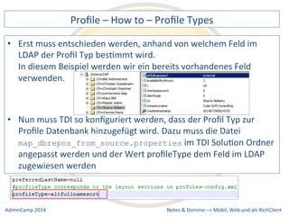 Profile 
– 
How 
to 
– 
Profile 
Types 
muss 
entschieden 
werden, 
anhand 
von 
welchem 
Feld 
im 
LDAP 
der 
Profil 
Typ 
besDmmt 
wird. 
In 
diesem 
Beispiel 
werden 
wir 
ein 
bereits 
vorhandenes 
Feld 
verwenden. 
muss 
TDI 
so 
konfiguriert 
werden, 
dass 
der 
Profil 
Typ 
zur 
Profile 
Datenbank 
hinzugefügt 
wird. 
Dazu 
muss 
die 
Datei 
map_dbrepos_from_source.properties 
im 
TDI 
SoluDon 
Ordner 
angepasst 
werden 
und 
der 
Wert 
profileType 
dem 
Feld 
im 
LDAP 
zugewiesen 
werden 
Notes 
& 
Domino 
–> 
• Erst 
• Nun 
Mobil, 
Web 
AdminCamp 
2014 
und 
als 
RichClient 
 