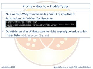 Profile 
– 
How 
to 
– 
Profile 
Types 
werden 
Widgets 
anhand 
des 
Profil 
Typ 
deakDviert 
aller 
Widgets 
welche 
nicht 
angezeigt 
werden 
sollen 
Notes 
& 
Domino 
–> 
• Nun 
• Auschecken 
der 
Widget 
KonfiguraDon 
• DeakDvieren 
in 
der 
Datei 
widgets-config.xml 
Mobil, 
Web 
AdminCamp 
2014 
und 
als 
RichClient 
 