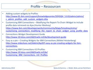 Profile 
– 
Ressourcen 
hQp://www-­‐01.ibm.com/support/knowledgecenter/SSYGQH_5.0.0/admin/admin/ 
c_admin_profiles_add_custom_widgets.dita 
IBM 
ConnecDons 
– 
Modifying 
the 
Report-­‐To 
Chain 
iWidget 
to 
include 
profile 
data 
retrieved 
via 
Ajax 
(Hunter 
Medney) 
hQps://www.ibm.com/developerworks/community/blogs/hmedney/entry/ 
customizing_connecDons_modifying_the_report_to_chain_widget_using_profile_data 
hQp://www-­‐10.lotus.com/ldd/lcwiki.nsf/dx/development-­‐guide 
as 
a 
pie 
– 
CreaDng 
Widgets 
for 
IBM 
ConnecDons 
(Mikkel 
Heisterberg) 
hQp://www.slideshare.net/lekkim/bp207-­‐easy-­‐as-­‐pie-­‐creaDng-­‐widgets-­‐for-­‐ibm-­‐ 
connecDons 
Notes 
& 
Domino 
–> 
• Adding 
custom 
widgets 
to 
Profiles 
• Customizing 
• ConnecDons 
iWidget 
Development 
Guide 
• Easy 
• Customizing 
IBM 
ConnecDons 
4.0 
Profiles 
hQp://www-­‐10.lotus.com/ldd/lcwiki.nsf/dx/ 
Customizing_IBM_ConnecDons_4.0_Profiles 
Mobil, 
Web 
AdminCamp 
2014 
und 
als 
RichClient 
 