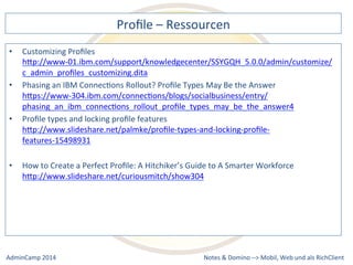 Profile 
– 
Ressourcen 
hQp://www-­‐01.ibm.com/support/knowledgecenter/SSYGQH_5.0.0/admin/customize/ 
c_admin_profiles_customizing.dita 
an 
IBM 
ConnecDons 
Rollout? 
Profile 
Types 
May 
Be 
the 
Answer 
hQps://www-­‐304.ibm.com/connecDons/blogs/socialbusiness/entry/ 
phasing_an_ibm_connecDons_rollout_profile_types_may_be_the_answer4 
hQp://www.slideshare.net/palmke/profile-­‐types-­‐and-­‐locking-­‐profile-­‐ 
features-­‐15498931 
to 
Create 
a 
Perfect 
Profile: 
A 
Hitchiker’s 
Guide 
to 
A 
Smarter 
Workforce 
hQp://www.slideshare.net/curiousmitch/show304 
Notes 
& 
Domino 
–> 
• Customizing 
Profiles 
• Phasing 
• Profile 
types 
and 
locking 
profile 
features 
• How 
Mobil, 
Web 
AdminCamp 
2014 
und 
als 
RichClient 
 