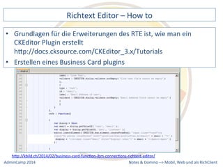 Richtext 
Editor 
– 
How 
to 
für 
die 
Erweiterungen 
des 
RTE 
ist, 
wie 
man 
ein 
CKEditor 
Plugin 
erstellt 
hQp://docs.cksource.com/CKEditor_3.x/Tutorials 
• Erstellen 
hQp://kbild.ch/2014/02/business-­‐card-­‐funcDon-­‐ibm-­‐connecDons-­‐richtext-­‐editor/ 
Notes 
& 
Domino 
–> 
• Grundlagen 
eines 
Business 
Card 
plugins 
Mobil, 
Web 
AdminCamp 
2014 
und 
als 
RichClient 
 