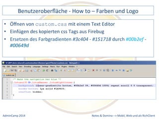 Benutzeroberfläche 
-­‐ 
How 
to 
– 
Farben 
und 
Logo 
mit 
einem 
Text 
Editor 
des 
kopierten 
css 
Tags 
aus 
Firebug 
#3c404 
-­‐ 
#151718 
durch 
Notes 
& 
Domino 
–> 
• Öffnen 
von 
custom.css 
• Einfügen 
• Ersetzen 
des 
Farbgradienten 
#00b2ef 
-­‐ 
#00649d 
Mobil, 
Web 
AdminCamp 
2014 
und 
als 
RichClient 
 