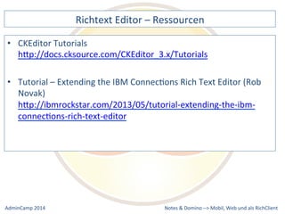 Richtext 
Editor 
– 
Ressourcen 
hQp://docs.cksource.com/CKEditor_3.x/Tutorials 
– 
Extending 
the 
IBM 
ConnecDons 
Rich 
Text 
Editor 
(Rob 
Novak) 
hQp://ibmrockstar.com/2013/05/tutorial-­‐extending-­‐the-­‐ibm-­‐ 
connecDons-­‐rich-­‐text-­‐editor 
Notes 
& 
Domino 
–> 
• CKEditor 
Tutorials 
• Tutorial 
Mobil, 
Web 
AdminCamp 
2014 
und 
als 
RichClient 
 