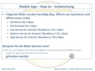 Mobile 
App 
– 
How 
to 
-­‐ 
Vorbereitung 
Bilder 
werden 
benöDgt 
(Bsp. 
Öffnen 
von 
SameDme 
und 
density 
für 
Android 
/ 
BlackBerry 
(~24 
x 
24px) 
density 
für 
Android 
/ 
BlackBerry 
(~32 
x 
32px) 
density 
für 
Android 
/ 
BlackBerry 
(~48 
x 
48px) 
Beispiele 
für 
die 
Bilder 
können 
unter 
profiles_dirAppSrv01installedAppsconnectionsCell01Mobile.ear 
Notes 
& 
Domino 
–> 
• Folgende 
öffnen 
eines 
Links) 
• iOS 
ReDna 
(48 
x 
48px) 
• iOS 
Standard 
(24 
x 
24px) 
• Low 
• Medium 
• High 
mobile.web.warextensibilityIcons 
gefunden 
werden 
Mobil, 
Web 
AdminCamp 
2014 
und 
als 
RichClient 
 