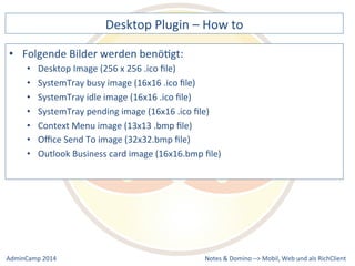 Desktop 
Plugin 
– 
How 
to 
pending 
image 
(16x16 
.ico 
file) 
Business 
card 
image 
(16x16.bmp 
file) 
Notes 
& 
Domino 
–> 
• Folgende 
Bilder 
werden 
benöDgt: 
• Desktop 
Image 
(256 
x 
256 
.ico 
file) 
• SystemTray 
busy 
image 
(16x16 
.ico 
file) 
• SystemTray 
idle 
image 
(16x16 
.ico 
file) 
• SystemTray 
• Context 
Menu 
image 
(13x13 
.bmp 
file) 
• Office 
Send 
To 
image 
(32x32.bmp 
file) 
• Outlook 
Mobil, 
Web 
AdminCamp 
2014 
und 
als 
RichClient 
 