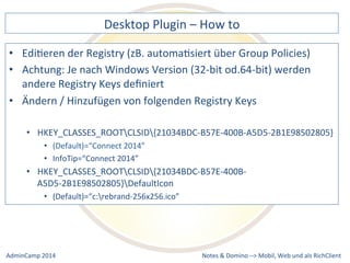 Desktop 
Plugin 
– 
How 
to 
der 
Registry 
(zB. 
automaDsiert 
über 
Group 
Policies) 
Je 
nach 
Windows 
Version 
(32-­‐bit 
od.64-­‐bit) 
werden 
/ 
Hinzufügen 
von 
folgenden 
Registry 
Keys 
• HKEY_CLASSES_ROOTCLSID{21034BDC-­‐B57E-­‐400B-­‐A5D5-­‐2B1E98502805} 
• HKEY_CLASSES_ROOTCLSID{21034BDC-­‐B57E-­‐400B-­‐ 
A5D5-­‐2B1E98502805}DefaultIcon 
Notes 
& 
Domino 
–> 
• EdiDeren 
• Achtung: 
andere 
Registry 
Keys 
definiert 
• Ändern 
• (Default)=“Connect 
2014” 
• InfoTip=“Connect 
2014” 
• (Default)=“c:rebrand-­‐256x256.ico” 
Mobil, 
Web 
AdminCamp 
2014 
und 
als 
RichClient 
 