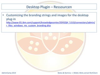 Desktop 
Plugin 
– 
Ressourcen 
the 
branding 
strings 
and 
images 
for 
the 
desktop 
plug-­‐in 
hQp://www-­‐01.ibm.com/support/knowledgecenter/SSYGQH_5.0.0/connectors/admin/ 
r_files_windows_ms_custom_branding.dita 
Notes 
& 
Domino 
–> 
• Customizing 
Mobil, 
Web 
AdminCamp 
2014 
und 
als 
RichClient 
 