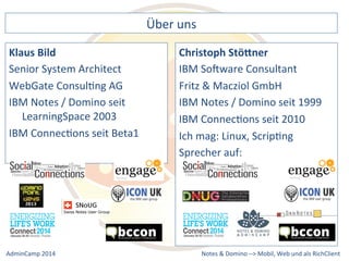 Christoph 
Stö2ner 
IBM 
SoXware 
Consultant 
Fritz 
& 
Macziol 
GmbH 
IBM 
Notes 
/ 
Domino 
seit 
1999 
IBM 
ConnecDons 
seit 
2010 
Ich 
mag: 
Linux, 
ScripDng 
Sprecher 
auf: 
Notes 
& 
Domino 
–> 
Über 
uns 
Klaus 
Bild 
Senior 
System 
Architect 
WebGate 
ConsulDng 
AG 
IBM 
Notes 
/ 
Domino 
seit 
LearningSpace 
2003 
IBM 
ConnecDons 
seit 
Beta1 
Mobil, 
Web 
AdminCamp 
2014 
und 
als 
RichClient 
 