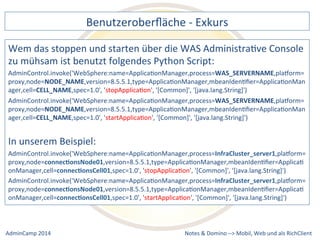 Benutzeroberfläche 
-­‐ 
Exkurs 
Wem 
das 
stoppen 
und 
starten 
über 
die 
WAS 
AdministraDve 
Console 
zu 
mühsam 
ist 
benutzt 
folgendes 
Python 
Script: 
AdminControl.invoke('WebSphere:name=ApplicaDonManager,process=WAS_SERVERNAME,plaxorm= 
proxy,node=NODE_NAME,version=8.5.5.1,type=ApplicaDonManager,mbeanIdenDfier=ApplicaDonMan 
ager,cell=CELL_NAME,spec=1.0', 
'stopApplicaDon', 
'[Common]', 
'[java.lang.String]') 
AdminControl.invoke('WebSphere:name=ApplicaDonManager,process=WAS_SERVERNAME,plaxorm= 
proxy,node=NODE_NAME,version=8.5.5.1,type=ApplicaDonManager,mbeanIdenDfier=ApplicaDonMan 
ager,cell=CELL_NAME,spec=1.0', 
'startApplicaDon', 
'[Common]', 
'[java.lang.String]') 
In 
unserem 
Beispiel: 
AdminControl.invoke('WebSphere:name=ApplicaDonManager,process=InfraCluster_server1,plaxorm= 
proxy,node=connecJonsNode01,version=8.5.5.1,type=ApplicaDonManager,mbeanIdenDfier=ApplicaD 
onManager,cell=connecJonsCell01,spec=1.0', 
'stopApplicaDon', 
'[Common]', 
'[java.lang.String]') 
AdminControl.invoke('WebSphere:name=ApplicaDonManager,process=InfraCluster_server1,plaxorm= 
proxy,node=connecJonsNode01,version=8.5.5.1,type=ApplicaDonManager,mbeanIdenDfier=ApplicaD 
onManager,cell=connecJonsCell01,spec=1.0', 
'startApplicaDon', 
'[Common]', 
'[java.lang.String]') 
Notes 
& 
Domino 
–> 
Mobil, 
Web 
AdminCamp 
2014 
und 
als 
RichClient 
 