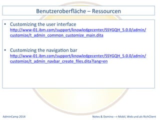 Benutzeroberfläche 
– 
Ressourcen 
hQp://www-­‐01.ibm.com/support/knowledgecenter/SSYGQH_5.0.0/admin/ 
customize/t_admin_common_customize_main.dita 
hQp://www-­‐01.ibm.com/support/knowledgecenter/SSYGQH_5.0.0/admin/ 
customize/t_admin_navbar_create_files.dita?lang=en 
Notes 
& 
Domino 
–> 
• Customizing 
the 
user 
interface 
• Customizing 
the 
navigaDon 
bar 
Mobil, 
Web 
AdminCamp 
2014 
und 
als 
RichClient 
 