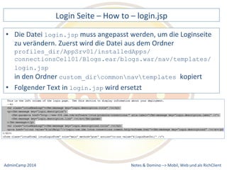 Login 
Seite 
– 
How 
to 
– 
login.jsp 
muss 
angepasst 
werden, 
um 
die 
Loginseite 
zu 
verändern. 
Zuerst 
wird 
die 
Datei 
aus 
dem 
Ordner 
profiles_dir/AppSrv01/installedApps/ 
connectionsCell01/Blogs.ear/blogs.war/nav/templates/ 
login.jsp 
in 
den 
Ordner 
custom_dircommonnavtemplates kopiert 
wird 
ersetzt 
Notes 
& 
Domino 
–> 
• Die 
Datei 
login.jsp 
• Folgender 
Text 
in 
login.jsp 
Mobil, 
Web 
AdminCamp 
2014 
und 
als 
RichClient 
 