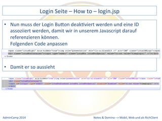 Login 
Seite 
– 
How 
to 
– 
login.jsp 
muss 
der 
Login 
BuQon 
deakDviert 
werden 
und 
eine 
ID 
assoziiert 
werden, 
damit 
wir 
in 
unserem 
Javascript 
darauf 
referenzieren 
können. 
Folgenden 
Code 
anpassen 
Notes 
& 
Domino 
–> 
• Nun 
• Damit 
er 
so 
aussieht 
Mobil, 
Web 
AdminCamp 
2014 
und 
als 
RichClient 
 