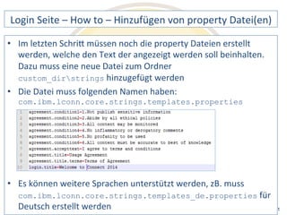 Login 
Seite 
– 
How 
to 
– 
Hinzufügen 
von 
property 
Datei(en) 
• Im 
letzten 
SchriQ 
müssen 
noch 
die 
property 
Dateien 
erstellt 
werden, 
welche 
den 
Text 
der 
angezeigt 
werden 
soll 
beinhalten. 
Dazu 
muss 
eine 
neue 
Datei 
zum 
Ordner 
custom_dirstrings 
hinzugefügt 
werden 
Datei 
muss 
folgenden 
Namen 
haben: 
com.ibm.lconn.core.strings.templates.properties 
können 
weitere 
Sprachen 
unterstützt 
werden, 
zB. 
muss 
com.ibm.lconn.core.strings.templates_de.properties 
Notes 
& 
Domino 
–> 
• Die 
• Es 
für 
Deutsch 
erstellt 
werden 
Mobil, 
Web 
AdminCamp 
2014 
und 
als 
RichClient 
 