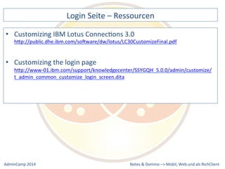 Login 
Seite 
– 
Ressourcen 
IBM 
Lotus 
ConnecDons 
3.0 
hQp://public.dhe.ibm.com/soXware/dw/lotus/LC30CustomizeFinal.pdf 
hQp://www-­‐01.ibm.com/support/knowledgecenter/SSYGQH_5.0.0/admin/customize/ 
t_admin_common_customize_login_screen.dita 
Notes 
& 
Domino 
–> 
• Customizing 
• Customizing 
the 
login 
page 
Mobil, 
Web 
AdminCamp 
2014 
und 
als 
RichClient 
 