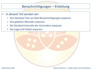 BenachrichDgungen 
– 
Einleitung 
Standard 
Text 
von 
Mail 
BenachrichDgungen 
anpassen 
Standard 
Intervalle 
des 
Versendens 
anpassen 
Notes 
& 
Domino 
–> 
• In 
diesem 
Teil 
werden 
wir: 
• Den 
• Den 
globalen 
Absender 
anpassen 
• Die 
• Das 
Logo 
und 
Farben 
anpassen 
Mobil, 
Web 
AdminCamp 
2014 
und 
als 
RichClient 
 