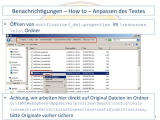 BenachrichDgungen 
– 
How 
to 
– 
Anpassen 
des 
Textes 
notification(_de).properties im 
wir 
arbeiten 
hier 
direkt 
auf 
Original 
Dateien 
im 
Ordner 
D:IBMWebSphereAppServerprofilesDmgr01configcells 
connectionsCell01LotusConnections-confignotifications, 
biQe 
Originale 
vorher 
sichern 
Notes 
& 
Domino 
–> 
• Öffnen 
von 
resources 
nls 
Ordner 
• Achtung, 
Mobil, 
Web 
AdminCamp 
2014 
und 
als 
RichClient 
 