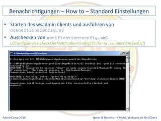 BenachrichDgungen 
– 
How 
to 
– 
Standard 
Einstellungen 
• Starten 
des 
wsadmin 
Clients 
und 
ausführen 
von 
notification-config.xml 
LCConfigService.checkOutNo9fica9onConfig('D:/temp','connec9onsCell01') 
Notes 
& 
Domino 
–> 
connectionsConfig.py 
• Auschecken 
von 
Mobil, 
Web 
AdminCamp 
2014 
und 
als 
RichClient 
 
