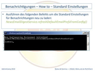 BenachrichDgungen 
– 
How 
to 
– 
Standard 
Einstellungen 
• Ausführen 
des 
folgenden 
Befehls 
um 
die 
Standard 
Einstellungen 
für 
Benachrichtungen 
neu 
zu 
laden: 
NewsEmailDigestService.refreshDefaultEmailPrefsFromConfig() 
Notes 
& 
Domino 
–> 
Mobil, 
Web 
AdminCamp 
2014 
und 
als 
RichClient 
 
