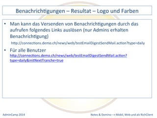BenachrichDgungen 
– 
Resultat 
– 
Logo 
und 
Farben 
kann 
das 
Versenden 
von 
BenachrichDgungen 
durch 
das 
aufrufen 
folgendes 
Links 
auslösen 
(nur 
Admins 
erhalten 
BenachrichDgung) 
hQp://connecDons.demo.ch/news/web/testEmailDigestSendMail.acDon?type=daily 
• Für 
hQp://connecDons.demo.ch/news/web/testEmailDigestSendMail.acDon? 
type=daily&initNextTranche=true 
Notes 
& 
Domino 
–> 
• Man 
alle 
Benutzer 
Mobil, 
Web 
AdminCamp 
2014 
und 
als 
RichClient 
 