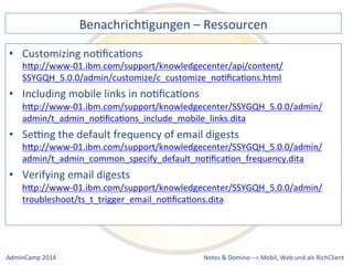 BenachrichDgungen 
– 
Ressourcen 
hQp://www-­‐01.ibm.com/support/knowledgecenter/api/content/ 
SSYGQH_5.0.0/admin/customize/c_customize_noDficaDons.html 
• Including 
hQp://www-­‐01.ibm.com/support/knowledgecenter/SSYGQH_5.0.0/admin/ 
admin/t_admin_noDficaDons_include_mobile_links.dita 
• Sebng 
the 
default 
frequency 
of 
email 
digests 
hQp://www-­‐01.ibm.com/support/knowledgecenter/SSYGQH_5.0.0/admin/ 
admin/t_admin_common_specify_default_noDficaDon_frequency.dita 
• Verifying 
hQp://www-­‐01.ibm.com/support/knowledgecenter/SSYGQH_5.0.0/admin/ 
troubleshoot/ts_t_trigger_email_noDficaDons.dita 
Notes 
& 
Domino 
–> 
• Customizing 
noDficaDons 
mobile 
links 
in 
noDficaDons 
email 
digests 
Mobil, 
Web 
AdminCamp 
2014 
und 
als 
RichClient 
 