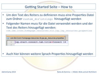 Gebng 
Started 
Seite 
– 
How 
to 
den 
Text 
des 
Reiters 
zu 
definieren 
muss 
eine 
ProperDes 
Datei 
custom_dirstrings hinzugefügt 
werden 
Namen 
muss 
für 
die 
Datei 
verwendet 
werden 
und 
der 
Text 
des 
Reiters 
hinzugefügt 
werden: 
com.ibm.lconn.homepage.resources.nls.jsp.jsp_resources.properties 
hier 
können 
weitere 
Sprach 
ProperDes 
hinzugefügt 
werden 
Notes 
& 
Domino 
–> 
• Um 
zum 
Ordner 
• Folgender 
• Auch 
Mobil, 
Web 
AdminCamp 
2014 
und 
als 
RichClient 
 