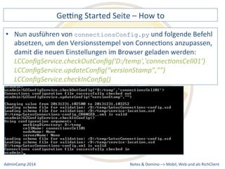 Gebng 
Started 
Seite 
– 
How 
to 
connectionsConfig.py 
und 
folgende 
Befehl 
absetzen, 
um 
den 
Versionsstempel 
von 
ConnecDons 
anzupassen, 
damit 
die 
neuen 
Einstellungen 
im 
Browser 
geladen 
werden: 
LCConfigService.checkOutConfig('D:/temp','connec9onsCell01’) 
LCConfigService.updateConfig(“versionStamp”,””) 
LCConfigService.checkInConfig() 
Notes 
& 
Domino 
–> 
• Nun 
ausführen 
von 
Mobil, 
Web 
AdminCamp 
2014 
und 
als 
RichClient 
 