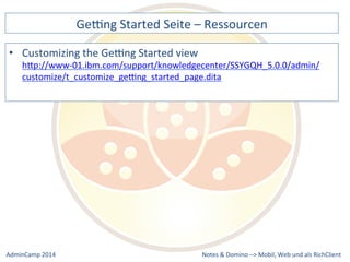 Gebng 
Started 
Seite 
– 
Ressourcen 
hQp://www-­‐01.ibm.com/support/knowledgecenter/SSYGQH_5.0.0/admin/ 
customize/t_customize_gebng_started_page.dita 
Notes 
& 
Domino 
–> 
• Customizing 
the 
Gebng 
Started 
view 
Mobil, 
Web 
AdminCamp 
2014 
und 
als 
RichClient 
 