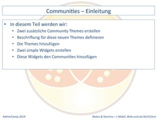 CommuniDes 
– 
Einleitung 
zusätzliche 
Community 
Themes 
erstellen 
für 
diese 
neuen 
Themes 
definieren 
Widgets 
den 
CommuniDes 
hinzufügen 
Notes 
& 
Domino 
–> 
• In 
diesem 
Teil 
werden 
wir: 
• Zwei 
• BeschriXung 
• Die 
Themes 
hinzufügen 
• Zwei 
simple 
Widgets 
erstellen 
• Diese 
Mobil, 
Web 
AdminCamp 
2014 
und 
als 
RichClient 
 