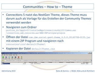 CommuniDes 
– 
How 
to 
– 
Theme 
5 
nutzt 
das 
NextGen 
Theme, 
dieses 
Theme 
muss 
darum 
auch 
als 
Vorlage 
für 
das 
Erstellen 
der 
Community 
Themes 
verwendet 
werden 
• Navigieren 
profiles_dirAppSrv01installedAppsconnectionsCell01Common.ear 
connections.web.resources.warWEB-INFeclipseplugins 
• Öffnen 
com.ibm.social.gen4.theme_4.0.0.20140708-0135.jar 
mit 
einem 
ZIP 
Program 
und 
navigieren 
nach 
resourcescssdefaultTheme 
• Kopieren 
Notes 
& 
Domino 
–> 
• ConnecDons 
zum 
Ordner 
der 
Datei 
der 
Datei 
defaultTheme.css 
Mobil, 
Web 
AdminCamp 
2014 
und 
als 
RichClient 
 
