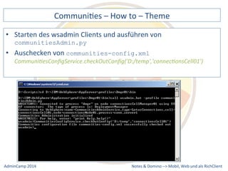 CommuniDes 
– 
How 
to 
– 
Theme 
des 
wsadmin 
Clients 
und 
ausführen 
von 
communities-config.xml 
Communi9esConfigService.checkOutConfig('D:/temp','connec9onsCell01') 
Notes 
& 
Domino 
–> 
• Starten 
communitiesAdmin.py 
• Auschecken 
von 
Mobil, 
Web 
AdminCamp 
2014 
und 
als 
RichClient 
 