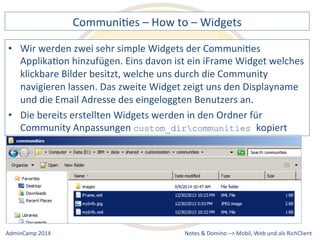CommuniDes 
– 
How 
to 
– 
Widgets 
werden 
zwei 
sehr 
simple 
Widgets 
der 
CommuniDes 
ApplikaDon 
hinzufügen. 
Eins 
davon 
ist 
ein 
iFrame 
Widget 
welches 
klickbare 
Bilder 
besitzt, 
welche 
uns 
durch 
die 
Community 
navigieren 
lassen. 
Das 
zweite 
Widget 
zeigt 
uns 
den 
Displayname 
und 
die 
Email 
Adresse 
des 
eingeloggten 
Benutzers 
an. 
• Die 
bereits 
erstellten 
Widgets 
werden 
in 
den 
Ordner 
für 
custom_dircommunities kopiert 
Notes 
& 
Domino 
–> 
• Wir 
Community 
Anpassungen 
Mobil, 
Web 
AdminCamp 
2014 
und 
als 
RichClient 
 