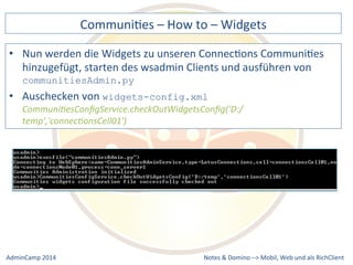 CommuniDes 
– 
How 
to 
– 
Widgets 
werden 
die 
Widgets 
zu 
unseren 
ConnecDons 
CommuniDes 
hinzugefügt, 
starten 
des 
wsadmin 
Clients 
und 
ausführen 
von 
communitiesAdmin.py 
• Auschecken 
widgets-config.xml 
Communi9esConfigService.checkOutWidgetsConfig('D:/ 
temp','connec9onsCell01') 
Notes 
& 
Domino 
–> 
• Nun 
von 
Mobil, 
Web 
AdminCamp 
2014 
und 
als 
RichClient 
 