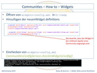 CommuniDes 
– 
How 
to 
– 
Widgets 
D:temp 
der 
neuenWidget 
definiDons 
widgets-config.xml 
Das 
bewirkt, 
dass 
das 
Widget 
in 
der 
miQleren 
Spalte 
einer 
Community 
angezeigt 
wird 
Communi9esConfigService.checkInWidgetsConfig() 
Notes 
& 
Domino 
–> 
• Öffnen 
von 
widgets-config.xml in 
• Hinzufügen 
• Einchecken 
von 
Mobil, 
Web 
AdminCamp 
2014 
und 
als 
RichClient 
 