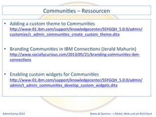 CommuniDes 
– 
Ressourcen 
a 
custom 
theme 
to 
CommuniDes 
hQp://www-­‐01.ibm.com/support/knowledgecenter/SSYGQH_5.0.0/admin/ 
customize/c_admin_communiDes_create_custom_theme.dita 
CommuniDes 
in 
IBM 
ConnecDons 
(Jerald 
Mahurin) 
hQp://www.sociallycurious.com/2013/05/21/branding-­‐communiDes-­‐ibm-­‐ 
connecDons 
custom 
widgets 
for 
CommuniDes 
hQp://www-­‐01.ibm.com/support/knowledgecenter/SSYGQH_5.0.0/admin/ 
admin/t_admin_communiDes_develop_custom_widgets.dita 
Notes 
& 
Domino 
–> 
• Adding 
• Branding 
• Enabling 
Mobil, 
Web 
AdminCamp 
2014 
und 
als 
RichClient 
 