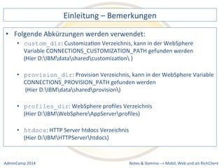 Einleitung 
– 
Bemerkungen 
Abkürzungen 
werden 
verwendet: 
CustomizaDon 
Verzeichnis, 
kann 
in 
der 
WebSphere 
Variable 
CONNECTIONS_CUSTOMIZATION_PATH 
gefunden 
werden 
(Hier 
D:IBMdatasharedcustomizaDon 
) 
• provision_dir: 
Provision 
Verzeichnis, 
kann 
in 
der 
WebSphere 
Variable 
CONNECTIONS_PROVISION_PATH 
gefunden 
werden 
(Hier 
D:IBMdatasharedprovision) 
• profiles_dir: 
WebSphere 
profiles 
Verzeichnis 
(Hier 
D:IBMWebSphereAppServerprofiles) 
• htdocs: 
Notes 
& 
Domino 
–> 
• Folgende 
• custom_dir: 
HTTP 
Server 
htdocs 
Verzeichnis 
(Hier 
D:IBMHTTPServerhtdocs) 
Mobil, 
Web 
AdminCamp 
2014 
und 
als 
RichClient 
 