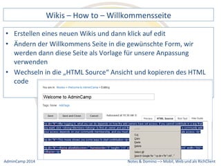 Wikis 
– 
How 
to 
– 
Willkommensseite 
eines 
neuen 
Wikis 
und 
dann 
klick 
auf 
edit 
der 
Willkommens 
Seite 
in 
die 
gewünschte 
Form, 
wir 
werden 
dann 
diese 
Seite 
als 
Vorlage 
für 
unsere 
Anpassung 
verwenden 
• Wechseln 
in 
die 
„HTML 
Source“ 
Ansicht 
und 
kopieren 
des 
HTML 
Notes 
& 
Domino 
–> 
• Erstellen 
• Ändern 
code 
Mobil, 
Web 
AdminCamp 
2014 
und 
als 
RichClient 
 