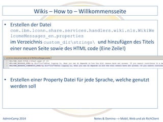 Wikis 
– 
How 
to 
– 
Willkommensseite 
com.ibm.lconn.share.services.handlers.wiki.nls.WikiWe 
lcomeMessages_en.properties 
im 
Verzeichnis 
custom_dirstrings und 
hinzufügen 
des 
Titels 
einer 
neuen 
Seite 
sowie 
des 
HTML 
code 
(Eine 
Zeile!) 
einer 
Property 
Datei 
für 
jede 
Sprache, 
welche 
genutzt 
Notes 
& 
Domino 
–> 
• Erstellen 
der 
Datei 
• Erstellen 
werden 
soll 
Mobil, 
Web 
AdminCamp 
2014 
und 
als 
RichClient 
 
