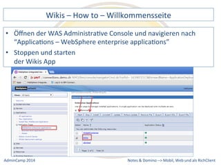 Wikis 
– 
How 
to 
– 
Willkommensseite 
der 
WAS 
AdministraDve 
Console 
und 
navigieren 
nach 
“ApplicaDons 
– 
WebSphere 
enterprise 
applicaDons” 
• Stoppen 
Notes 
& 
Domino 
–> 
• Öffnen 
und 
starten 
der 
Wikis 
App 
Mobil, 
Web 
AdminCamp 
2014 
und 
als 
RichClient 
 
