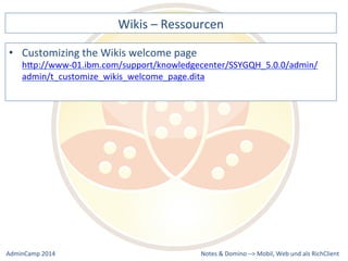 Wikis 
– 
Ressourcen 
hQp://www-­‐01.ibm.com/support/knowledgecenter/SSYGQH_5.0.0/admin/ 
admin/t_customize_wikis_welcome_page.dita 
Notes 
& 
Domino 
–> 
• Customizing 
the 
Wikis 
welcome 
page 
Mobil, 
Web 
AdminCamp 
2014 
und 
als 
RichClient 
 