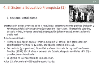 Destrucción de los avances de la II República: adoctrinamiento político (religión y
Formación del Espíritu Nacional); represión (libertades, libertad de cátedra,
escuela mixta, lenguas propias); segregación (clase y sexo), se restablece la
doble red.
Estado subsidiario:
 Primaria Falange (4 reglas + Patria, Religión y Familia) con profesores sin
cualificación y afines (6-12 años, prueba de ingreso a los 10).
 Secundaria (y superiores) Opus Dei y afines. Hasta la la Ley de Enseñanzas
Medias (1957) 10-17 años + examen de Estado, después reválidas (4e i 6e) +
prueba pre-universitaria.
 La iglesia es la encargada de la inspección.
A los 13 años solo el 40% estaba escolarizado.
4. El Sistema Educativo Franquista (1)
El nacional-catolicismo
17
 