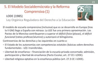 5. El Modelo Socialdemócratay la Reforma
Comprensiva(1)
El modelo de escuela comprensiva (inclusiva) que es se desarrolla en Europa (tras
la II GM) llego a España con retraso. La LGE fue una primera aproximación. Los
Pactos de la Moncloa contribuyeron a superar el déficit físico (plazas), el déficit
funcional (ratios profesor/alumno) y autorizará el bilingüismo.
Controversias de las derechas y las izquierdas en cuanto a:
 El Estado de les autonomías con competencias estatales (básicas sobre derechos
fundamentales - LO) i transferidas.
 Libertad de enseñanza – financiación de la escuela privada concertada: admisión,
participación y libertad de enseñanza (Pacto Escolar, art. 27 CE i LODE).
 Libertad religiosa optativa en la enseñanza pública (art. 27.3 CE i LODE).
23
LODE (1985)
Ley Orgánica Reguladora del Derecho a la Educación
 