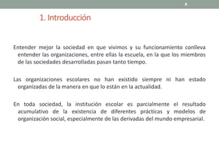 1. Introducción
Entender mejor la sociedad en que vivimos y su funcionamiento conlleva
entender las organizaciones, entre ellas la escuela, en la que los miembros
de las sociedades desarrolladas pasan tanto tiempo.
Las organizaciones escolares no han existido siempre ni han estado
organizadas de la manera en que lo están en la actualidad.
En toda sociedad, la institución escolar es parcialmente el resultado
acumulativo de la existencia de diferentes prácticas y modelos de
organización social, especialmente de las derivadas del mundo empresarial.
4
 