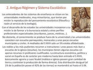 2. AntiguoRégimeny SistemaEscolástico
Los antecedentes de los sistemas de enseñanza se sitúan en las
universidades medievales, muy minoritarias, que tenían por
misión la reproducción del pensamiento escolástico (filosofía y
razón al servicio de la teología).
Con el desarrollo de los estados las universidades incorporan a su
misión la de formar a la burocracia estatal y otros perfiles
profesionales especializados (escribanos, jueces, médicos...).
6
No obstante, el conocimiento se produce fuera de la universidad y las universidades
coexisten con escuelas parroquiales, monacales y unas pocas escuelas
municipales y civiles. A mediados del S XVIII solo un 5% estaba alfabetizado.
Los nobles y los más pudientes recurren a instructores i unos pocos más iban a
escuelas de la iglesia (Jesuitas), los municipios tienen algunas escuelas sin
apenas recursos ni profesores cualificados. La estructura económica, política y
social en España es de carácter pre moderno hasta bien entrado el S XVIII,
básicamente agraria y cuasi feudal (nobleza e iglesia poseen gran cantidad de
tierra y controlan la producción de forma directa). Esta distribución desigual (el
1% de la población posee el 42% de las tierras) se mantendrá asi hasta el S XX.
 